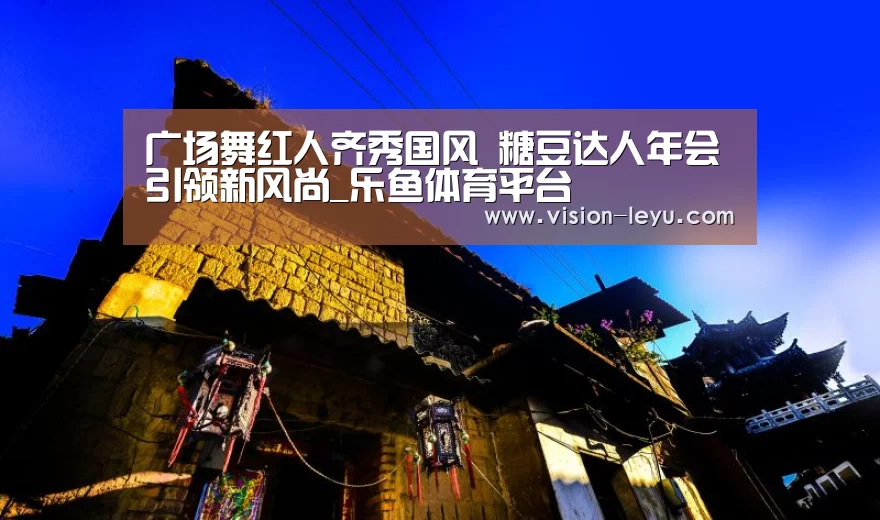 广场舞红人齐秀国风 糖豆达人年会引领新风尚_乐鱼体育平台(图2) 乐鱼体育平台